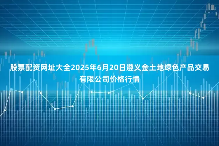 股票配资网址大全2025年6月20日遵义金土地绿色产品交易有限公司价格行情