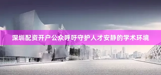 深圳配资开户公众呼吁守护人才安静的学术环境