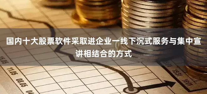 国内十大股票软件采取进企业一线下沉式服务与集中宣讲相结合的方式