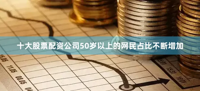 十大股票配资公司50岁以上的网民占比不断增加
