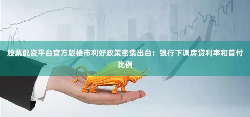股票配资平台官方版楼市利好政策密集出台：银行下调房贷利率和首付比例