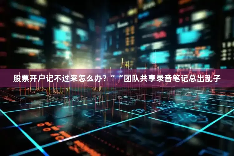 股票开户记不过来怎么办？”“团队共享录音笔记总出乱子