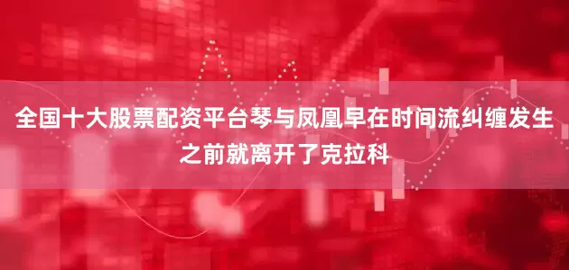 全国十大股票配资平台琴与凤凰早在时间流纠缠发生之前就离开了克拉科