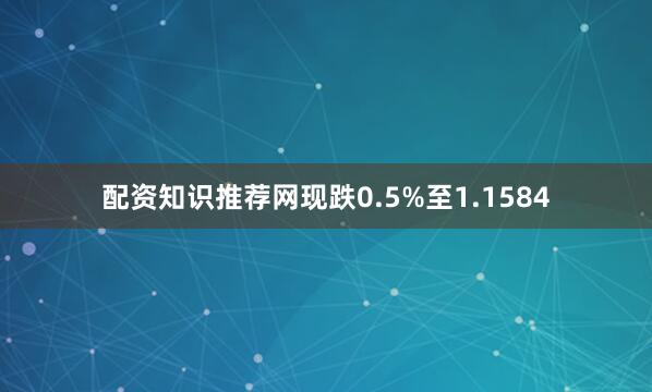 配资知识推荐网现跌0.5%至1.1584