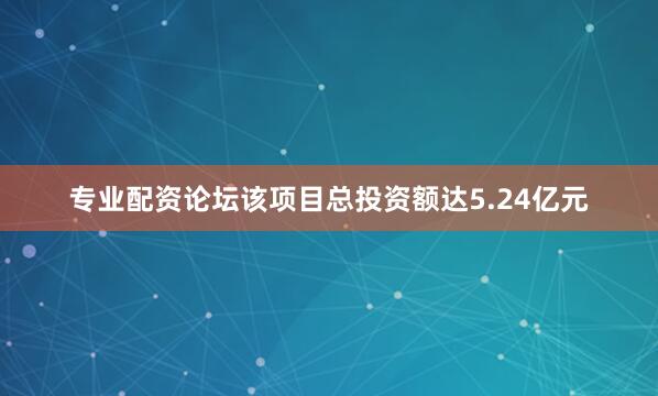专业配资论坛该项目总投资额达5.24亿元