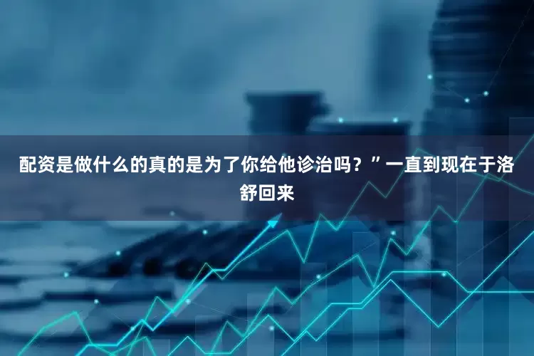 配资是做什么的真的是为了你给他诊治吗？”一直到现在于洛舒回来