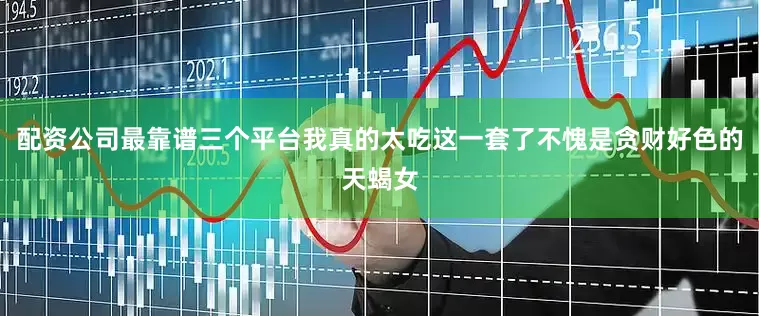配资公司最靠谱三个平台我真的太吃这一套了不愧是贪财好色的天蝎女