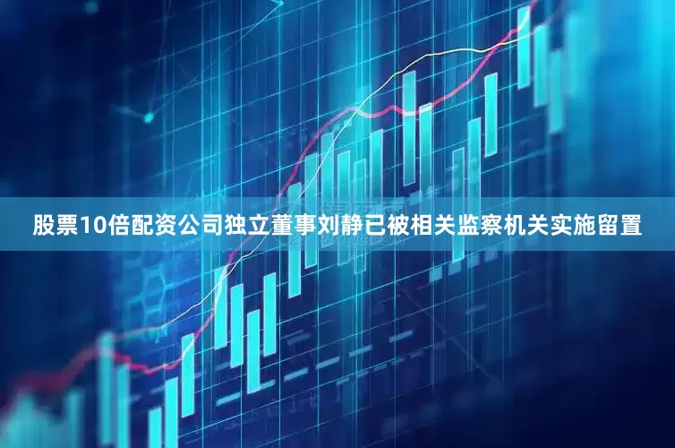 股票10倍配资公司独立董事刘静已被相关监察机关实施留置
